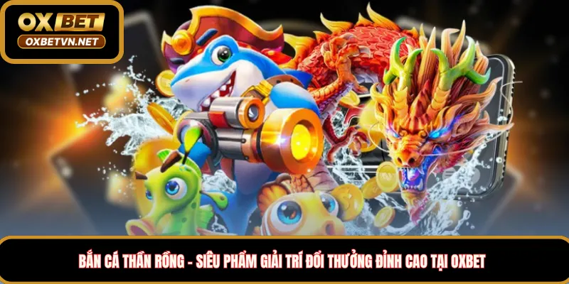 Bắn cá thần rồng – siêu phẩm giải trí đổi thưởng đỉnh cao tại Oxbet 